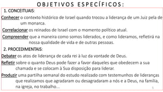 E B D / I G RE JA PRES BI T E RI AN A D O BAI RRO AMAMBAÍ
O B J E T I V O S E S P E C Í F I C O S :
1. CONCEITUAIS:
Conhecer o contexto histórico de Israel quando trocou a liderança de um Juiz pela de
um monarca.
Correlacionar os reinados de Israel com o momento político atual.
Compreender que a maneira como somos liderados, e como lideramos, refletirá na
nossa qualidade de vida e de outras pessoas.
2. PROCEDIMENTAIS:
Debater os atos de liderança de cada rei à luz da vontade de Deus.
Refletir sobre o quanto Deus pode fazer a favor daqueles que obedecem a sua
chamada e se colocam à Sua disposição para liderar.
Produzir uma partilha semanal do estudo realizado com testemunhos de lideranças
que realizamos que agradaram ou desagradaram a nós e a Deus, na família,
na igreja, no trabalho... 5
 