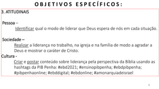 E B D / I G RE JA PRES BI T E RI AN A D O BAI RRO AMAMBAÍ
O B J E T I V O S E S P E C Í F I C O S :
3. ATITUDINAIS
Pessoa –
Identificar qual o modo de liderar que Deus espera de nós em cada situação.
Sociedade –
Realizar a liderança no trabalho, na igreja e na família de modo a agradar a
Deus e mostrar o caráter de Cristo.
Cultura -
Criar e postar conteúdo sobre liderança pela perspectiva da Bíblia usando as
hashtags da PIB Penha: #ebd2021; #ensinopibpenha; #ebdpibpenha;
#pibpenhaonline; #ebddigital; #ebdonline; #amonarquiadeisrael
6
 