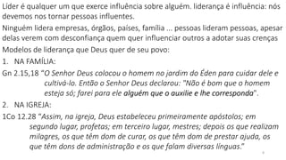 8
Líder é qualquer um que exerce influência sobre alguém. liderança é influência: nós
devemos nos tornar pessoas influentes.
Ninguém lidera empresas, órgãos, países, família ... pessoas lideram pessoas, apesar
delas verem com desconfiança quem quer influenciar outros a adotar suas crenças
Modelos de liderança que Deus quer de seu povo:
1. NA FAMÍLIA:
Gn 2.15,18 “O Senhor Deus colocou o homem no jardim do Éden para cuidar dele e
cultivá-lo. Então o Senhor Deus declarou: "Não é bom que o homem
esteja só; farei para ele alguém que o auxilie e lhe corresponda".
2. NA IGREJA:
1Co 12.28 “Assim, na igreja, Deus estabeleceu primeiramente apóstolos; em
segundo lugar, profetas; em terceiro lugar, mestres; depois os que realizam
milagres, os que têm dom de curar, os que têm dom de prestar ajuda, os
que têm dons de administração e os que falam diversas línguas.”
 
