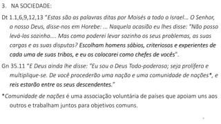 9
3. NA SOCIEDADE:
Dt 1.1,6,9,12,13 “Estas são as palavras ditas por Moisés a todo o Israel... O Senhor,
o nosso Deus, disse-nos em Horebe: ... Naquela ocasião eu lhes disse: "Não posso
levá-los sozinho.... Mas como poderei levar sozinho os seus problemas, as suas
cargas e as suas disputas? Escolham homens sábios, criteriosos e experientes de
cada uma de suas tribos, e eu os colocarei como chefes de vocês".
Gn 35.11 “E Deus ainda lhe disse: "Eu sou o Deus Todo-poderoso; seja prolífero e
multiplique-se. De você procederão uma nação e uma comunidade de nações*, e
reis estarão entre os seus descendentes.”
*Comunidade de nações é uma associação voluntária de países que apoiam uns aos
outros e trabalham juntos para objetivos comuns.
 
