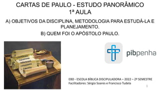 CARTAS DE PAULO - ESTUDO PANORÂMICO
1ª AULA
A) OBJETIVOS DA DISCIPLINA, METODOLOGIA PARA ESTUDÁ-LA E
PLANEJAMENTO.
B) QUEM FOI O APÓSTOLO PAULO.
EBD - ESCOLA BÍBLICA DISCIPULADORA – 2022 – 2º SEMESTRE
Facilitadores: Sérgio Soares e Francisco Tudela
1
 
