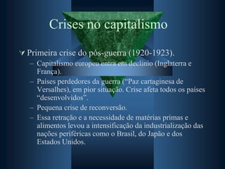 Crises no capitalismo
 Primeira crise do pós-guerra (1920-1923).
– Capitalismo europeu entra em declínio (Inglaterra e
França).
– Países perdedores da guerra (“Paz cartaginesa de
Versalhes), em pior situação. Crise afeta todos os países
“desenvolvidos”.
– Pequena crise de reconversão.
– Essa retração e a necessidade de matérias primas e
alimentos levou a intensificação da industrialização das
nações periféricas como o Brasil, do Japão e dos
Estados Unidos.
 