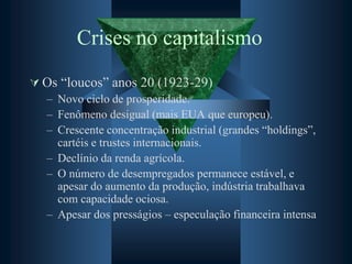 Crises no capitalismo
 Os “loucos” anos 20 (1923-29)
– Novo ciclo de prosperidade.
– Fenômeno desigual (mais EUA que europeu).
– Crescente concentração industrial (grandes “holdings”,
cartéis e trustes internacionais.
– Declínio da renda agrícola.
– O número de desempregados permanece estável, e
apesar do aumento da produção, indústria trabalhava
com capacidade ociosa.
– Apesar dos presságios – especulação financeira intensa
 