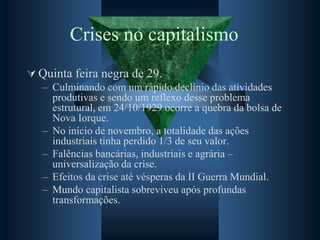 Crises no capitalismo
 Quinta feira negra de 29.
– Culminando com um rápido declínio das atividades
produtivas e sendo um reflexo desse problema
estrutural, em 24/10/1929 ocorre a quebra da bolsa de
Nova Iorque.
– No início de novembro, a totalidade das ações
industriais tinha perdido 1/3 de seu valor.
– Falências bancárias, industriais e agrária –
universalização da crise.
– Efeitos da crise até vésperas da II Guerra Mundial.
– Mundo capitalista sobreviveu após profundas
transformações.
 