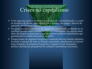 Crises no capitalismo
 Crise agrícola acelera no Brasil o processo de industrialização, e o país
se recupera de forma mais rápida que a maioria dos países, através do
aumento do consumo interno.
 No plano social, o equilíbrio de classes foi modificado, tornando-se os
conflitos sociais mais acentuados (EUA e Alemanha). Os setores mais
altos da burguesia passaram a apoiar regimes políticos autoritários que
garantissem a ordem (nazismo e facismo).
 Pauperização da pequena burguesia e aumento do movimento operário,
levando à ameaça de uma revolução comunista, canalizaram os setores
mais atingidos da pequena burguesia a engajar-se em formações
político-partidárias pregadoras de soluções autoritárias (facismo).
 