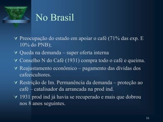 No Brasil
 Preocupação do estado em apoiar o café (71% das exp. E
10% do PNB);
 Queda na demanda – super oferta interna
 Conselho N do Café (1931) compra todo o café e queima.
 Reajustamento econômico – pagamento das dívidas dos
cafeeicultores.
 Restrição de Im. Permanência da demanda – proteção ao
café – catalisador da arrancada na prod ind.
 1931 prod ind já havia se recuperado e mais que dobrou
nos 8 anos seguintes.
16
 