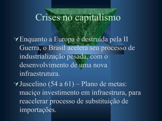 Crises no capitalismo
Enquanto a Europa é destruída pela II
Guerra, o Brasil acelera seu processo de
industrialização pesada, com o
desenvolvimento de uma nova
infraestrutura.
Juscelino (54 a 61) – Plano de metas:
maciço investimento em infraestrura, para
reacelerar processo de substituição de
importações.
 