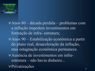 Anos 80 – década perdida – problemas com
a inflação impedem investimentos em
formação de infra- estrutura;
Anos 90 – Estabilização econômica a partir
do plano real, desaceleração da inflação,
mas estagnação econômica permanece.
Ausência de investimentos em infra-
estrutura – não havia dinheiro...
Privatizações 27
 