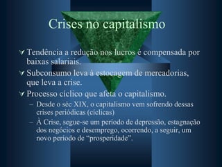 Crises no capitalismo
 Tendência a redução nos lucros é compensada por
baixas salariais.
 Subconsumo leva à estocagem de mercadorias,
que leva a crise.
 Processo cíclico que afeta o capitalismo.
– Desde o séc XIX, o capitalismo vem sofrendo dessas
crises periódicas (cíclicas)
– À Crise, segue-se um período de depressão, estagnação
dos negócios e desemprego, ocorrendo, a seguir, um
novo período de “prosperidade”.
 