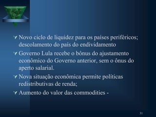  Novo ciclo de liquidez para os países periféricos;
descolamento do país do endividamento
 Governo Lula recebe o bônus do ajustamento
econômico do Governo anterior, sem o ônus do
aperto salarial.
 Nova situação econômica permite políticas
redistributivas de renda;
 Aumento do valor das commodities -
31
 