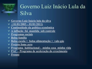 Governo Luiz Inácio Lula da
Silva
 Governo Luiz Inácio lula da silva
 ( 01/01/2003 – 01/01/2011)
 Continuidade da política econômica
 A inflação foi mantida sob controle
 Programas sociais
 Bolsa família
 Bolsa escola + bolsa alimentação + vale-gás
 Projeto fome zero
 Programa habitacional - minha casa minha vida
 PAC – Programa de aceleração do crescimento
 Prouni
 