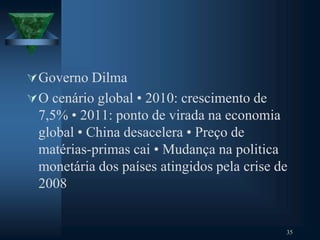 Governo Dilma
O cenário global • 2010: crescimento de
7,5% • 2011: ponto de virada na economia
global • China desacelera • Preço de
matérias-primas cai • Mudança na politica
monetária dos países atingidos pela crise de
2008
35
 
