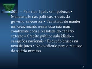 2011 – País rico é país sem pobreza •
Manutenção das políticas sociais do
governo antecessor • Tentativas de manter
um crescimento numa taxa não mais
condizente com a realidade do cenário
externo • Crédito público subsidiado –
campeões nacionais • Redução brusca na
taxa de juros • Novo cálculo para o reajuste
do salário mínimo
36
 