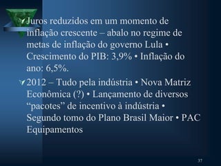 Juros reduzidos em um momento de
inflação crescente – abalo no regime de
metas de inflação do governo Lula •
Crescimento do PIB: 3,9% • Inflação do
ano: 6,5%.
2012 – Tudo pela indústria • Nova Matriz
Econômica (?) • Lançamento de diversos
“pacotes” de incentivo à indústria •
Segundo tomo do Plano Brasil Maior • PAC
Equipamentos
37
 