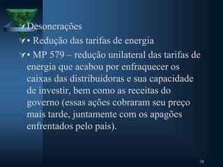 Desonerações
• Redução das tarifas de energia
• MP 579 – redução unilateral das tarifas de
energia que acabou por enfraquecer os
caixas das distribuidoras e sua capacidade
de investir, bem como as receitas do
governo (essas ações cobraram seu preço
mais tarde, juntamente com os apagões
enfrentados pelo país).
38
 