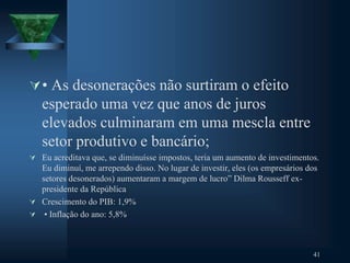 • As desonerações não surtiram o efeito
esperado uma vez que anos de juros
elevados culminaram em uma mescla entre
setor produtivo e bancário;
 Eu acreditava que, se diminuísse impostos, teria um aumento de investimentos.
Eu diminuí, me arrependo disso. No lugar de investir, eles (os empresários dos
setores desonerados) aumentaram a margem de lucro” Dilma Rousseff ex-
presidente da República
 Crescimento do PIB: 1,9%
 • Inflação do ano: 5,8%
41
 
