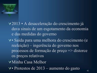 2013 • A desaceleração do crescimento já
dava sinais de um esgotamento da economia
e das medidas do governo
• Saída para uma melhora do crescimento (e
reeleição) – ingerência do governo nos
processos de formação de preço => distorce
os preços relativos
Minha Casa Melhor
• Protestos de 2013 – aumento do gasto 42
 
