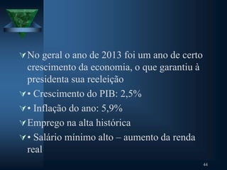 No geral o ano de 2013 foi um ano de certo
crescimento da economia, o que garantiu à
presidenta sua reeleição
• Crescimento do PIB: 2,5%
• Inflação do ano: 5,9%
Emprego na alta histórica
• Salário mínimo alto – aumento da renda
real
44
 