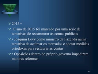  2015 •
 O ano de 2015 foi marcado por uma série de
tentativas de reestruturar as contas públicas
 • Joaquim Levy como ministro da Fazenda numa
tentativa de acalmar os mercados e adotar medidas
ortodoxas para restaurar as contas
 • Oposições dentro do próprio governo impediram
maiores reformas
46
 