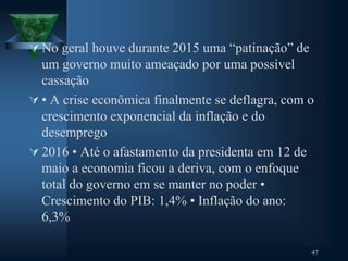  No geral houve durante 2015 uma “patinação” de
um governo muito ameaçado por uma possível
cassação
 • A crise econômica finalmente se deflagra, com o
crescimento exponencial da inflação e do
desemprego
 2016 • Até o afastamento da presidenta em 12 de
maio a economia ficou a deriva, com o enfoque
total do governo em se manter no poder •
Crescimento do PIB: 1,4% • Inflação do ano:
6,3%
47
 