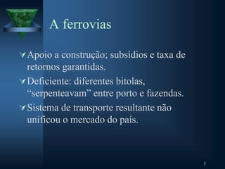 A ferrovias
Apoio a construção; subsídios e taxa de
retornos garantidas.
Deficiente: diferentes bitolas,
“serpenteavam” entre porto e fazendas.
Sistema de transporte resultante não
unificou o mercado do país.
5
 