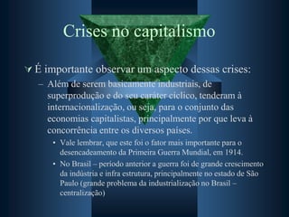 Crises no capitalismo
 É importante observar um aspecto dessas crises:
– Além de serem basicamente industriais, de
superprodução e do seu caráter cíclico, tenderam à
internacionalização, ou seja, para o conjunto das
economias capitalistas, principalmente por que leva à
concorrência entre os diversos países.
• Vale lembrar, que este foi o fator mais importante para o
desencadeamento da Primeira Guerra Mundial, em 1914.
• No Brasil – período anterior a guerra foi de grande crescimento
da indústria e infra estrutura, principalmente no estado de São
Paulo (grande problema da industrialização no Brasil –
centralização)
 