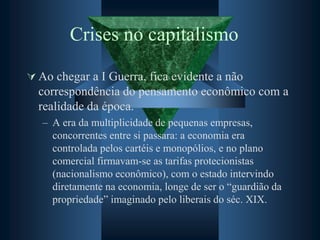 Crises no capitalismo
 Ao chegar a I Guerra, fica evidente a não
correspondência do pensamento econômico com a
realidade da época.
– A era da multiplicidade de pequenas empresas,
concorrentes entre si passara: a economia era
controlada pelos cartéis e monopólios, e no plano
comercial firmavam-se as tarifas protecionistas
(nacionalismo econômico), com o estado intervindo
diretamente na economia, longe de ser o “guardião da
propriedade” imaginado pelo liberais do séc. XIX.
 