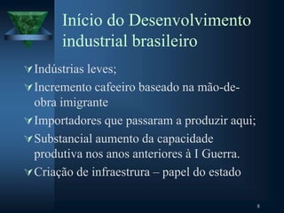 Início do Desenvolvimento
industrial brasileiro
Indústrias leves;
Incremento cafeeiro baseado na mão-de-
obra imigrante
Importadores que passaram a produzir aqui;
Substancial aumento da capacidade
produtiva nos anos anteriores à I Guerra.
Criação de infraestrura – papel do estado
8
 