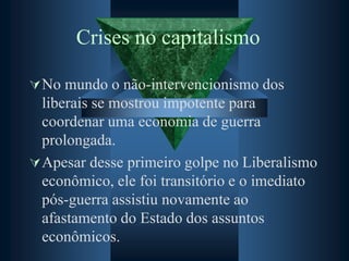Crises no capitalismo
No mundo o não-intervencionismo dos
liberais se mostrou impotente para
coordenar uma economia de guerra
prolongada.
Apesar desse primeiro golpe no Liberalismo
econômico, ele foi transitório e o imediato
pós-guerra assistiu novamente ao
afastamento do Estado dos assuntos
econômicos.
 
