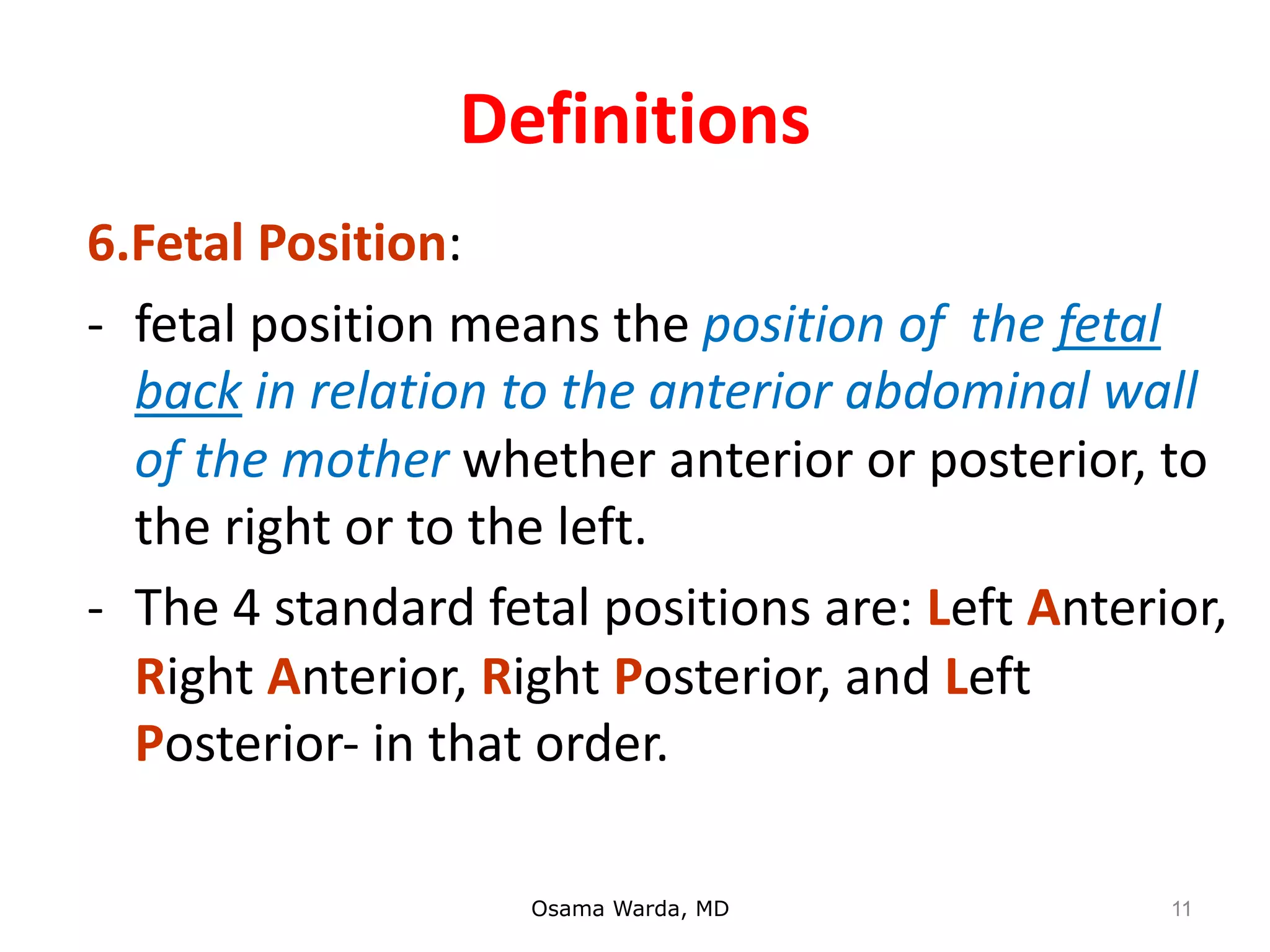 Definitions
6.Fetal Position:
- fetal position means the position of the fetal
back in relation to the anterior abdominal wall
of the mother whether anterior or posterior, to
the right or to the left.
- The 4 standard fetal positions are: Left Anterior,
Right Anterior, Right Posterior, and Left
Posterior- in that order.
Osama Warda, MD 11
 
