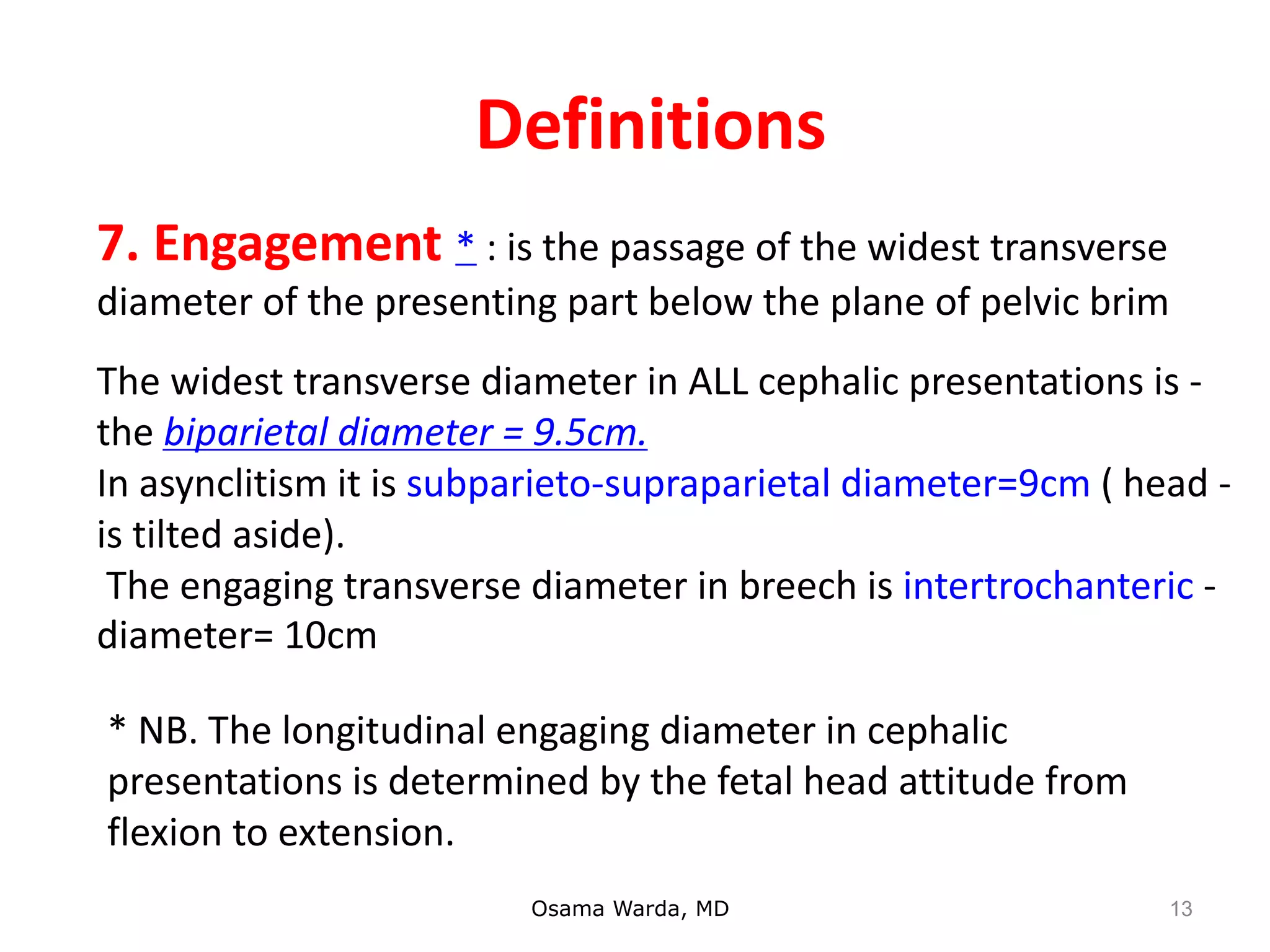Definitions
Osama Warda, MD
-The widest transverse diameter in ALL cephalic presentations is
the biparietal diameter = 9.5cm.
-In asynclitism it is subparieto-supraparietal diameter=9cm ( head
is tilted aside).
-The engaging transverse diameter in breech is intertrochanteric
diameter= 10cm
7. Engagement * : is the passage of the widest transverse
diameter of the presenting part below the plane of pelvic brim
* NB. The longitudinal engaging diameter in cephalic
presentations is determined by the fetal head attitude from
flexion to extension.
13
 