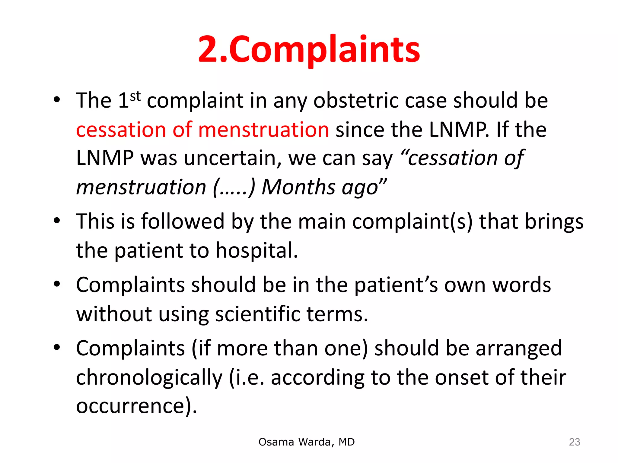 2.Complaints
• The 1st complaint in any obstetric case should be
cessation of menstruation since the LNMP. If the
LNMP was uncertain, we can say “cessation of
menstruation (…..) Months ago”
• This is followed by the main complaint(s) that brings
the patient to hospital.
• Complaints should be in the patient’s own words
without using scientific terms.
• Complaints (if more than one) should be arranged
chronologically (i.e. according to the onset of their
occurrence).
Osama Warda, MD 23
 