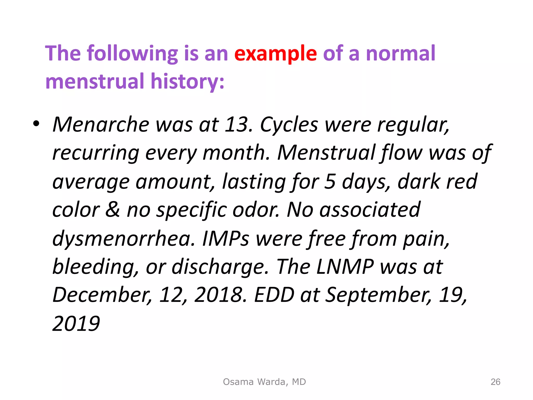 • Menarche was at 13. Cycles were regular,
recurring every month. Menstrual flow was of
average amount, lasting for 5 days, dark red
color & no specific odor. No associated
dysmenorrhea. IMPs were free from pain,
bleeding, or discharge. The LNMP was at
December, 12, 2018. EDD at September, 19,
2019
Osama Warda, MD 26
The following is an example of a normal
menstrual history:
 