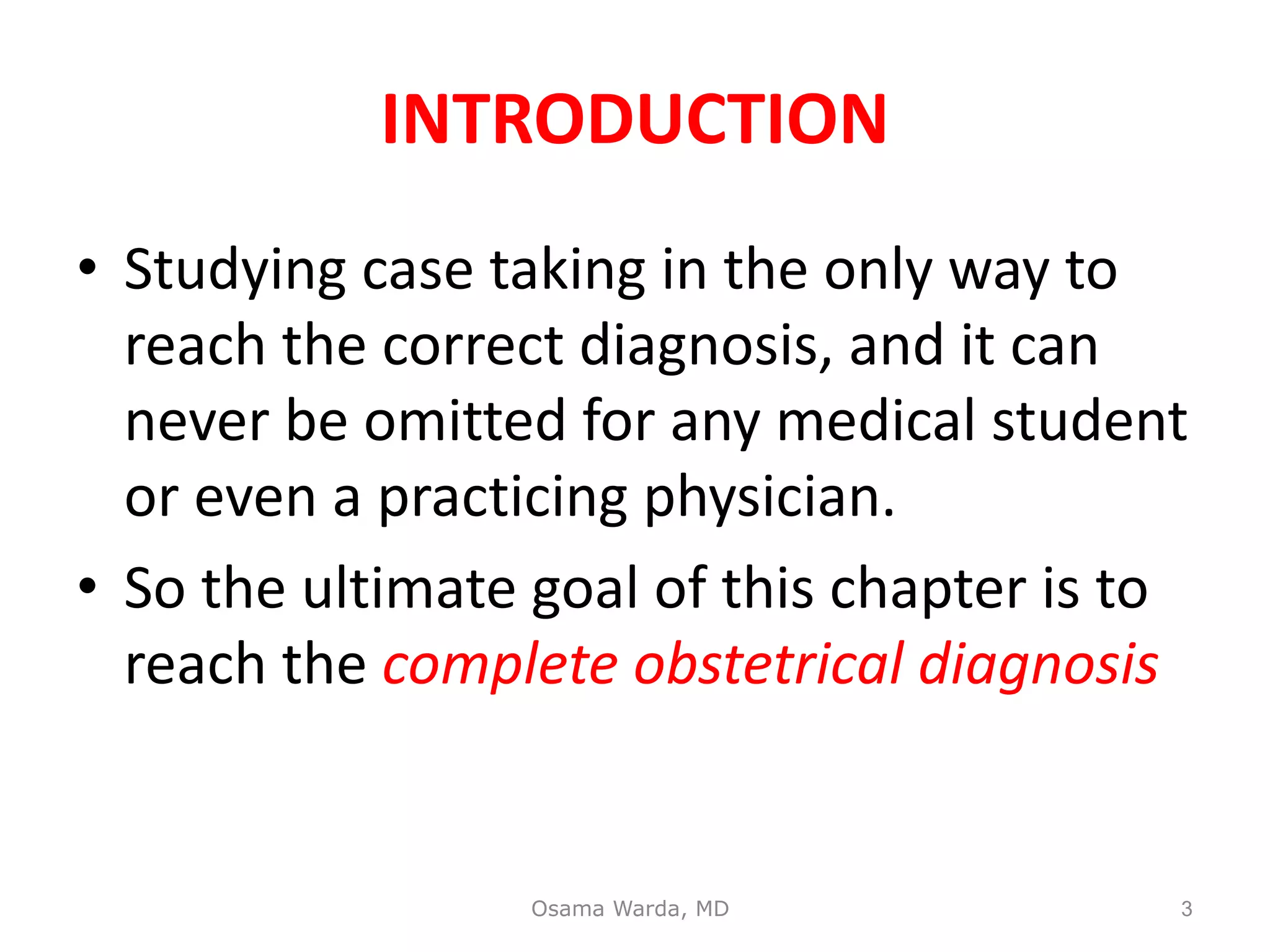 INTRODUCTION
• Studying case taking in the only way to
reach the correct diagnosis, and it can
never be omitted for any medical student
or even a practicing physician.
• So the ultimate goal of this chapter is to
reach the complete obstetrical diagnosis
Osama Warda, MD 3
 