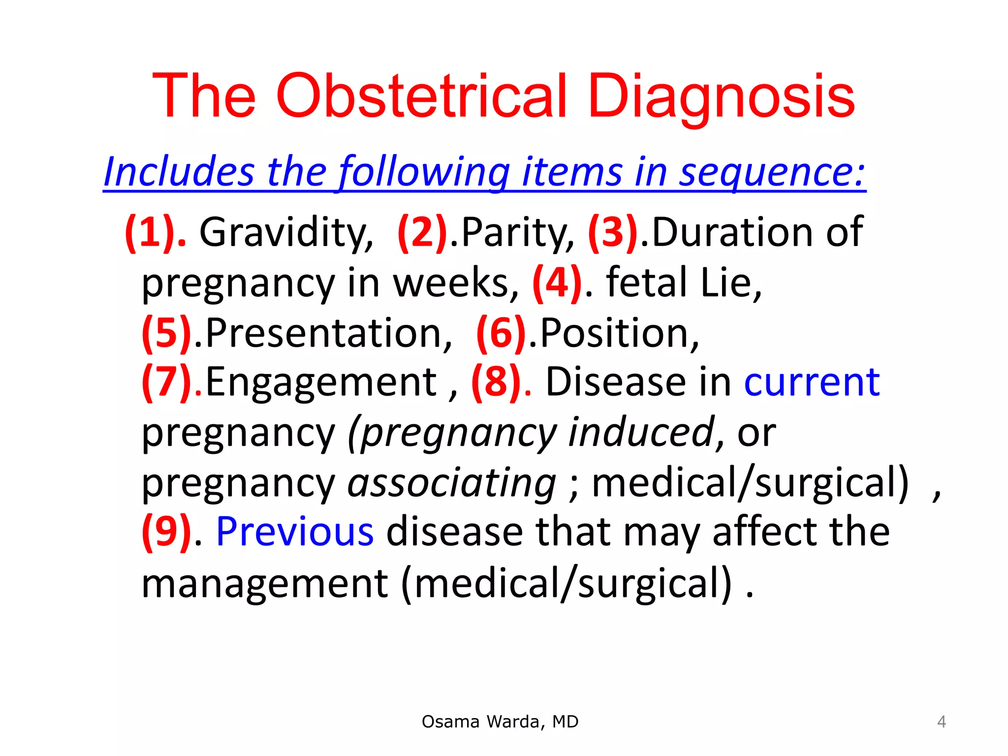 The Obstetrical Diagnosis
Includes the following items in sequence:
(1). Gravidity, (2).Parity, (3).Duration of
pregnancy in weeks, (4). fetal Lie,
(5).Presentation, (6).Position,
(7).Engagement , (8). Disease in current
pregnancy (pregnancy induced, or
pregnancy associating ; medical/surgical) ,
(9). Previous disease that may affect the
management (medical/surgical) .
Osama Warda, MD 4
 