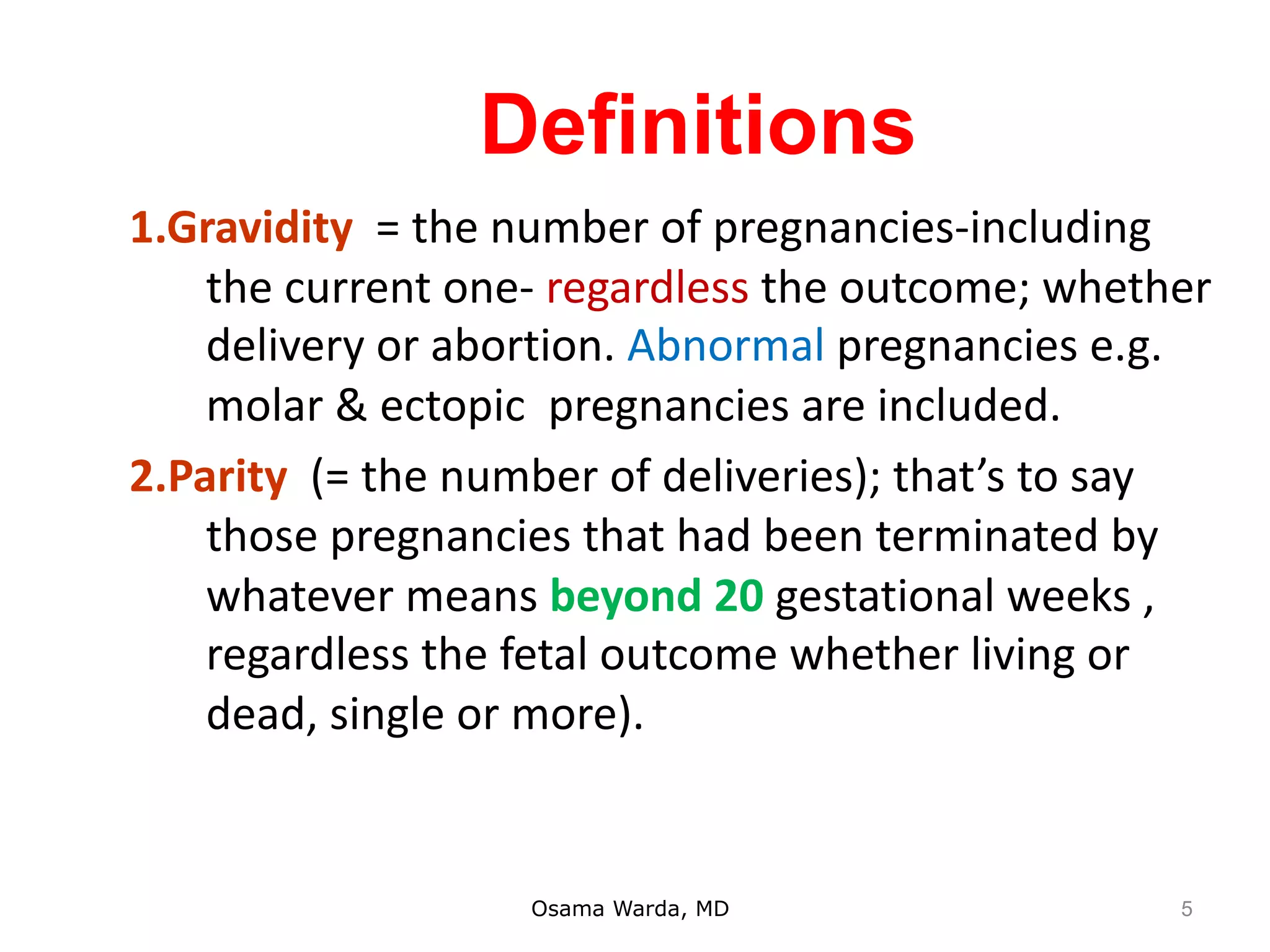 Definitions
1.Gravidity = the number of pregnancies-including
the current one- regardless the outcome; whether
delivery or abortion. Abnormal pregnancies e.g.
molar & ectopic pregnancies are included.
2.Parity (= the number of deliveries); that’s to say
those pregnancies that had been terminated by
whatever means beyond 20 gestational weeks ,
regardless the fetal outcome whether living or
dead, single or more).
Osama Warda, MD 5
 