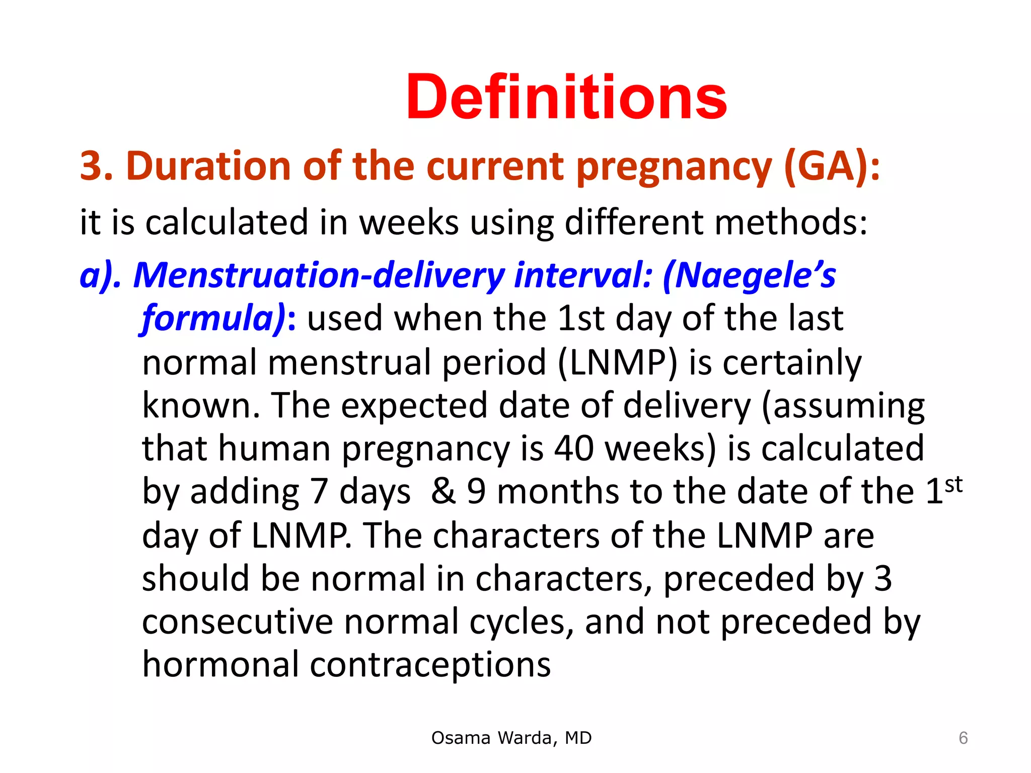 Definitions
3. Duration of the current pregnancy (GA):
it is calculated in weeks using different methods:
a). Menstruation-delivery interval: (Naegele’s
formula): used when the 1st day of the last
normal menstrual period (LNMP) is certainly
known. The expected date of delivery (assuming
that human pregnancy is 40 weeks) is calculated
by adding 7 days & 9 months to the date of the 1st
day of LNMP. The characters of the LNMP are
should be normal in characters, preceded by 3
consecutive normal cycles, and not preceded by
hormonal contraceptions
Osama Warda, MD 6
 