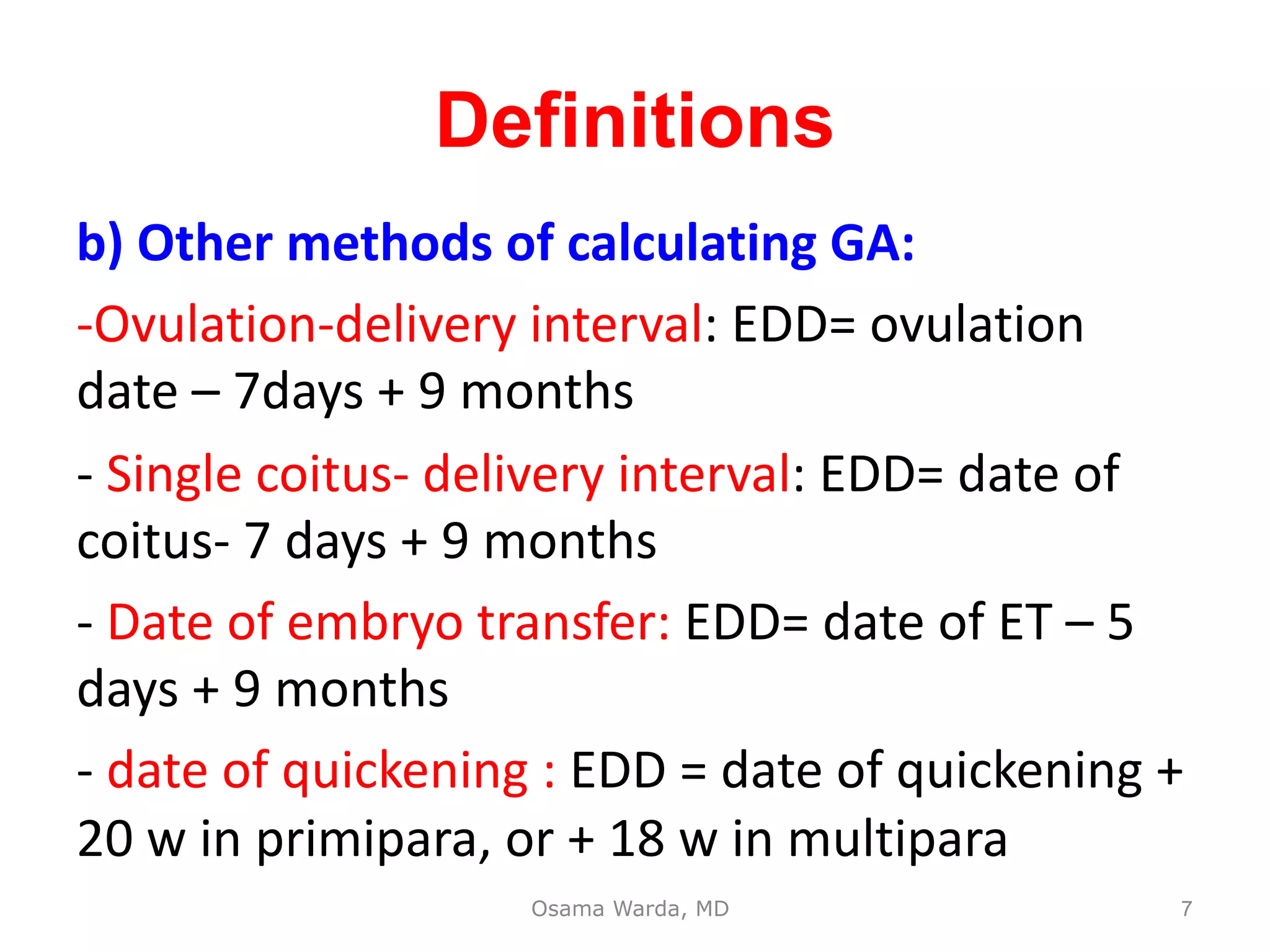 b) Other methods of calculating GA:
-Ovulation-delivery interval: EDD= ovulation
date – 7days + 9 months
- Single coitus- delivery interval: EDD= date of
coitus- 7 days + 9 months
- Date of embryo transfer: EDD= date of ET – 5
days + 9 months
- date of quickening : EDD = date of quickening +
20 w in primipara, or + 18 w in multipara
Osama Warda, MD
Definitions
7
 