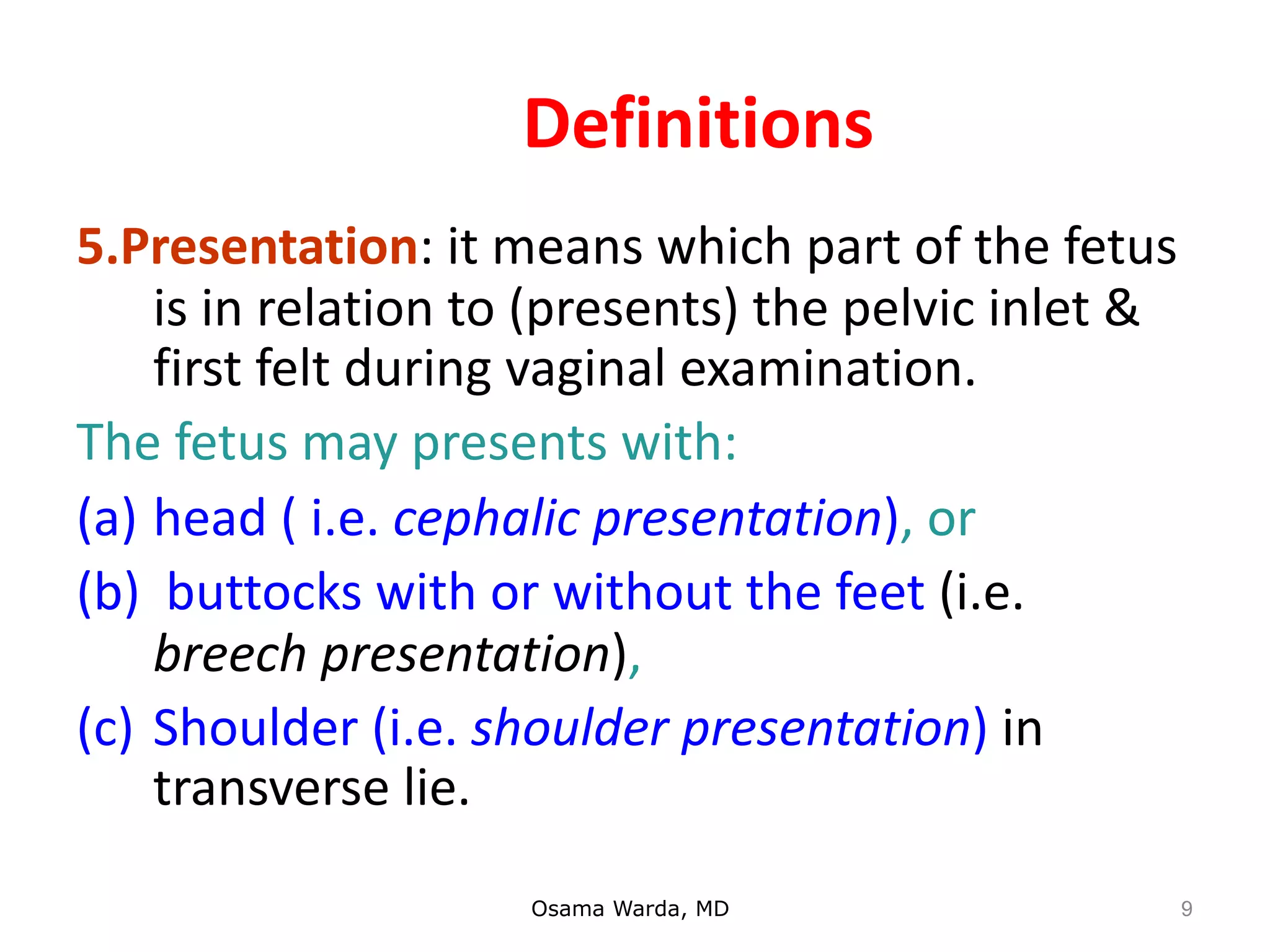 Definitions
5.Presentation: it means which part of the fetus
is in relation to (presents) the pelvic inlet &
first felt during vaginal examination.
The fetus may presents with:
(a) head ( i.e. cephalic presentation), or
(b) buttocks with or without the feet (i.e.
breech presentation),
(c) Shoulder (i.e. shoulder presentation) in
transverse lie.
Osama Warda, MD 9
 