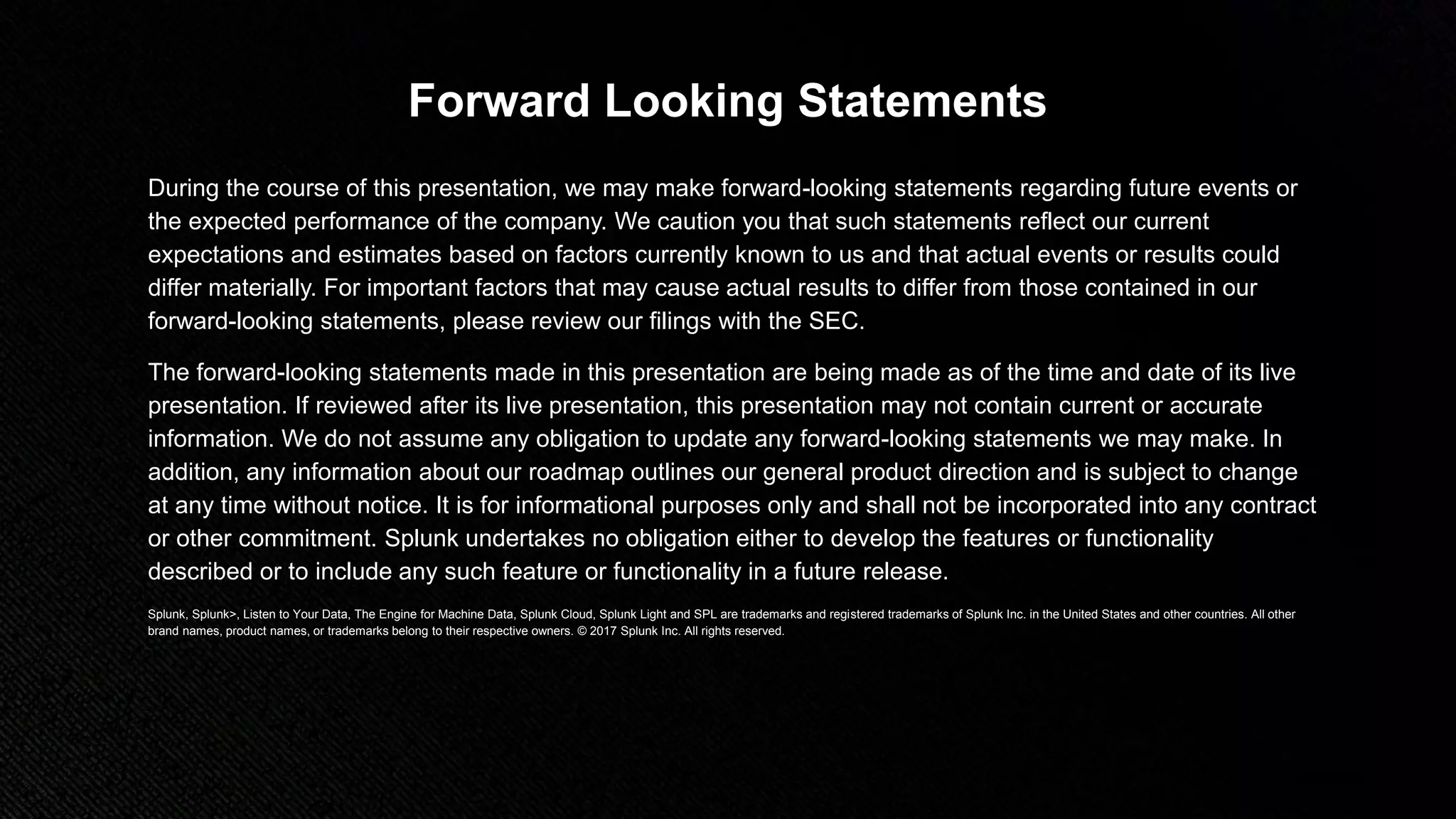 © 2018 SPLUNK INC.
Forward Looking Statements
During the course of this presentation, we may make forward-looking statements regarding future events or
the expected performance of the company. We caution you that such statements reflect our current
expectations and estimates based on factors currently known to us and that actual events or results could
differ materially. For important factors that may cause actual results to differ from those contained in our
forward-looking statements, please review our filings with the SEC.
The forward-looking statements made in this presentation are being made as of the time and date of its live
presentation. If reviewed after its live presentation, this presentation may not contain current or accurate
information. We do not assume any obligation to update any forward-looking statements we may make. In
addition, any information about our roadmap outlines our general product direction and is subject to change
at any time without notice. It is for informational purposes only and shall not be incorporated into any contract
or other commitment. Splunk undertakes no obligation either to develop the features or functionality
described or to include any such feature or functionality in a future release.
Splunk, Splunk>, Listen to Your Data, The Engine for Machine Data, Splunk Cloud, Splunk Light and SPL are trademarks and registered trademarks of Splunk Inc. in the United States and other countries. All other
brand names, product names, or trademarks belong to their respective owners. © 2017 Splunk Inc. All rights reserved.
 