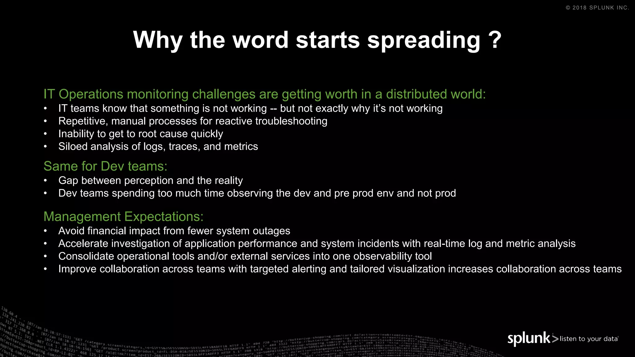 © 2018 SPLUNK INC.
Why the word starts spreading ?
IT Operations monitoring challenges are getting worth in a distributed world:
• IT teams know that something is not working -- but not exactly why it’s not working
• Repetitive, manual processes for reactive troubleshooting
• Inability to get to root cause quickly
• Siloed analysis of logs, traces, and metrics
Management Expectations:
• Avoid financial impact from fewer system outages
• Accelerate investigation of application performance and system incidents with real-time log and metric analysis
• Consolidate operational tools and/or external services into one observability tool
• Improve collaboration across teams with targeted alerting and tailored visualization increases collaboration across teams
Same for Dev teams:
• Gap between perception and the reality
• Dev teams spending too much time observing the dev and pre prod env and not prod
 