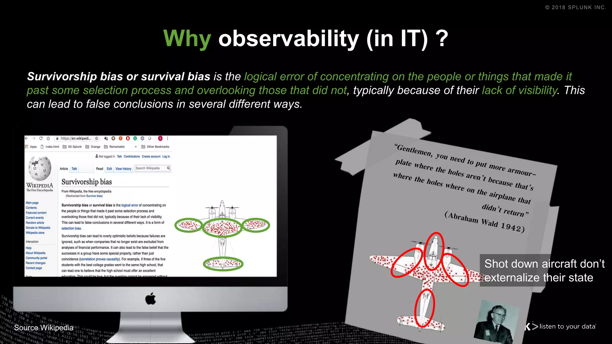 © 2018 SPLUNK INC.
Why observability (in IT) ?
Source Wikipedia
Survivorship bias or survival bias is the logical error of concentrating on the people or things that made it
past some selection process and overlooking those that did not, typically because of their lack of visibility. This
can lead to false conclusions in several different ways.
Shot down aircraft don’t
externalize their state
 