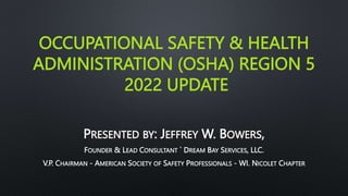 OCCUPATIONAL SAFETY & HEALTH
ADMINISTRATION (OSHA) REGION 5
2022 UPDATE
PRESENTED BY: JEFFREY W. BOWERS,
FOUNDER & LEAD CONSULTANT ` DREAM BAY SERVICES, LLC.
V.P. CHAIRMAN - AMERICAN SOCIETY OF SAFETY PROFESSIONALS - WI. NICOLET CHAPTER
 