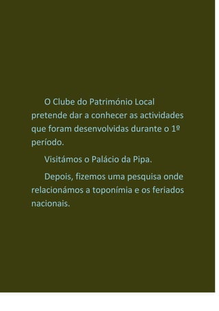 O Clube do Património Local pretende dar a conhecer as actividades que foram desenvolvidas durante o 1º período.<br />Visitámos o Palácio da Pipa.<br /> Depois, fizemos uma pesquisa onde relacionámos a toponímia e os feriados nacionais.<br />