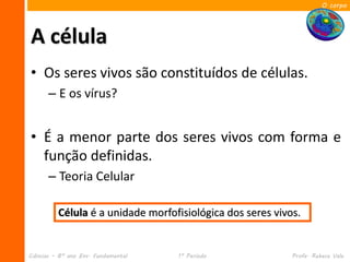 O corpo




A célula
• Os seres vivos são constituídos de células.
      – E os vírus?


• É a menor parte dos seres vivos com forma e
  função definidas.
      – Teoria Celular

          Célula é a unidade morfofisiológica dos seres vivos.


Ciências – 8º ano Ens. Fundamental   1º Período             Profa. Rebeca Vale
 