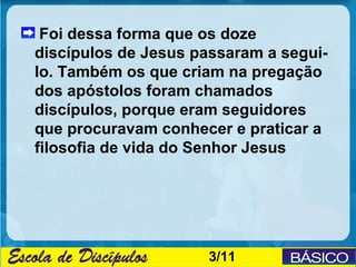 Foi dessa forma que os doze
discípulos de Jesus passaram a segui-
lo. Também os que criam na pregação
dos apóstolos foram chamados
discípulos, porque eram seguidores
que procuravam conhecer e praticar a
filosofia de vida do Senhor Jesus




                     3/11
 