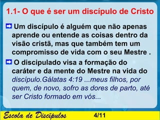 1.1- O que é ser um discípulo de Cristo
  Um discípulo é alguém que não apenas
 aprende ou entende as coisas dentro da
 visão cristã, mas que também tem um
 compromisso de vida com o seu Mestre .
  O discipulado visa a formação do
 caráter e da mente do Mestre na vida do
 discípulo.Gálatas 4:19 ...meus filhos, por
 quem, de novo, sofro as dores de parto, até
 ser Cristo formado em vós...

                          4/11
 