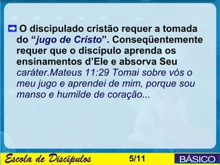 O discipulado cristão requer a tomada
do “jugo de Cristo”. Conseqüentemente
requer que o discípulo aprenda os
ensinamentos d’Ele e absorva Seu
caráter.Mateus 11:29 Tomai sobre vós o
meu jugo e aprendei de mim, porque sou
manso e humilde de coração...




                      5/11
 