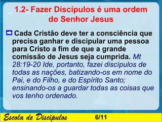 1.2- Fazer Discípulos é uma ordem
         do Senhor Jesus
 Cada Cristão deve ter a consciência que
precisa ganhar e discipular uma pessoa
para Cristo a fim de que a grande
comissão de Jesus seja cumprida. Mt
28:19-20 Ide, portanto, fazei discípulos de
todas as nações, batizando-os em nome do
Pai, e do Filho, e do Espírito Santo;
ensinando-os a guardar todas as coisas que
vos tenho ordenado.

                         6/11
 