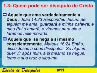1.3- Quem pode ser discípulo de Cristo
  Aquele que ama verdadeiramente a
 Deus . João 14:23 Respondeu Jesus: Se
 alguém me ama, guardará a minha palavra; e
 meu Pai o amará, e viremos para ele e
 faremos nele morada.
  Aquele que se nega a si mesmo
 conscientemente. Mateus 16:24 Então,
 disse Jesus a seus discípulos: Se alguém
 quer vir após mim, a si mesmo se negue,
 tome a sua cruz e siga-me.

                         8/11
 
